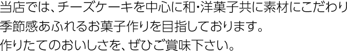 当店では、チーズケーキを中心に和・洋菓子共に素材にこだわり季節感あふれるお菓子作りを目指しております。作りたてのおいしさを、ぜひご賞味下さい。